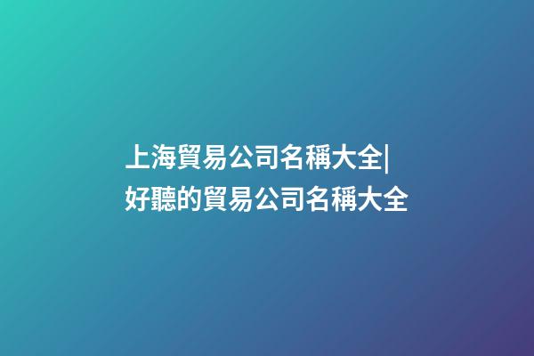 上海貿易公司名稱大全|好聽的貿易公司名稱大全-第1張-公司起名-玄機派